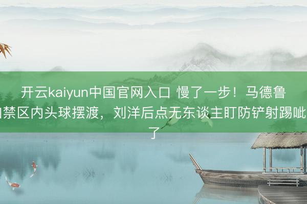 开云kaiyun中国官网入口 慢了一步!马德鲁加禁区内头球摆渡,刘洋后点无东谈主盯防铲射踢呲了