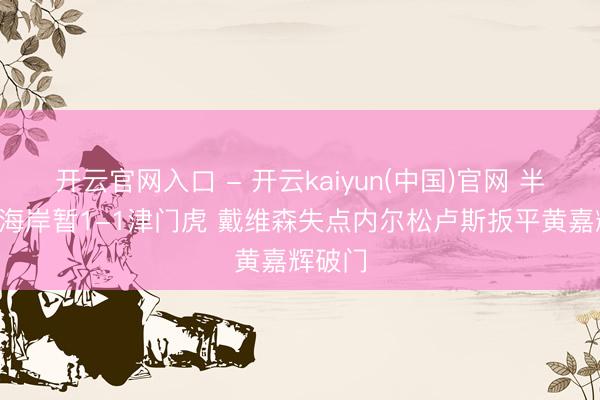 开云官网入口 - 开云kaiyun(中国)官网 半场-西海岸暂1-1津门虎 戴维森失点内尔松卢斯扳平黄嘉辉破门