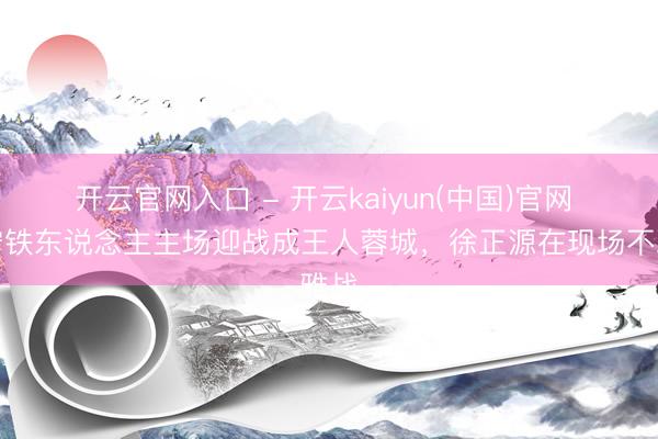 开云官网入口 - 开云kaiyun(中国)官网 辽宁铁东说念主主场迎战成王人蓉城，<a href=
