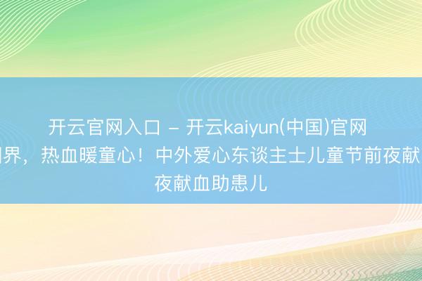 开云官网入口 - 开云kaiyun(中国)官网 爱心无国界，热血暖童心！中外爱心东谈主士儿童节前夜献血助患儿