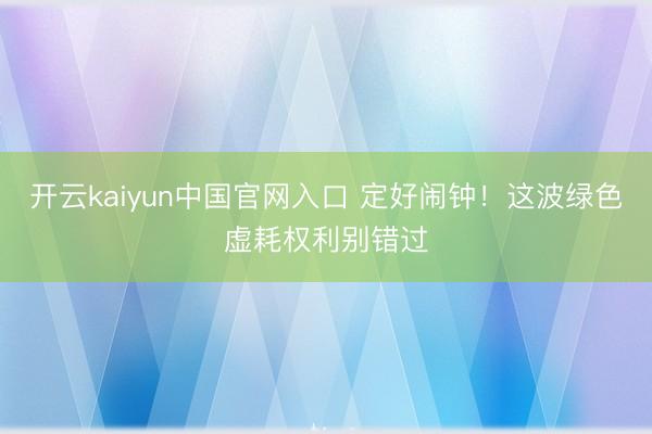开云kaiyun中国官网入口 定好闹钟！这波绿色虚耗权利别错过