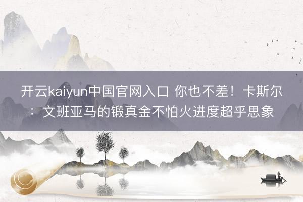 开云kaiyun中国官网入口 你也不差！卡斯尔：文班亚马的锻真金不怕火进度超乎思象