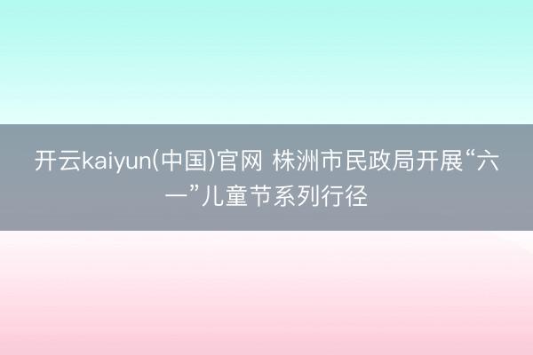 开云kaiyun(中国)官网 株洲市民政局开展“六一”儿童节系列行径