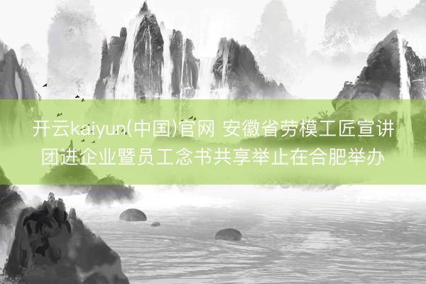 开云kaiyun(中国)官网 安徽省劳模工匠宣讲团进企业暨员工念书共享举止在合肥举办