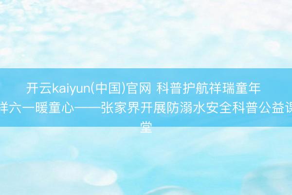 开云kaiyun(中国)官网 科普护航祥瑞童年 别样六一暖童心——张家界开展防溺水安全科普公益课堂