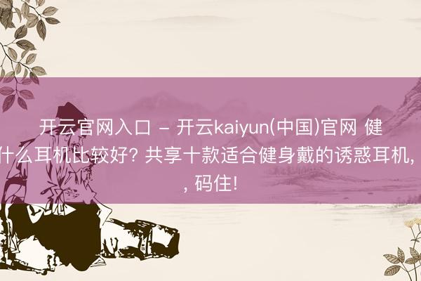 开云官网入口 - 开云kaiyun(中国)官网 健身用什么耳机比较好? 共享十款适合健身戴的诱惑耳机， 码住!