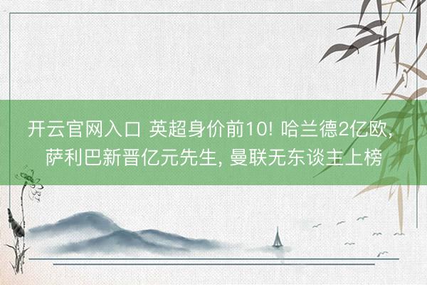 开云官网入口 英超身价前10! 哈兰德2亿欧， 萨利巴新晋亿元先生， 曼联无东谈主上榜
