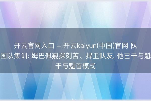 开云官网入口 - 开云kaiyun(中国)官网 队报谈法国队集训: 姆巴佩窥探刻苦、捍卫队友， 他已干与魁首模式