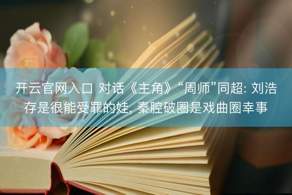 开云官网入口 对话《主角》“周师”同超: 刘浩存是很能受罪的娃， 秦腔破圈是戏曲圈幸事