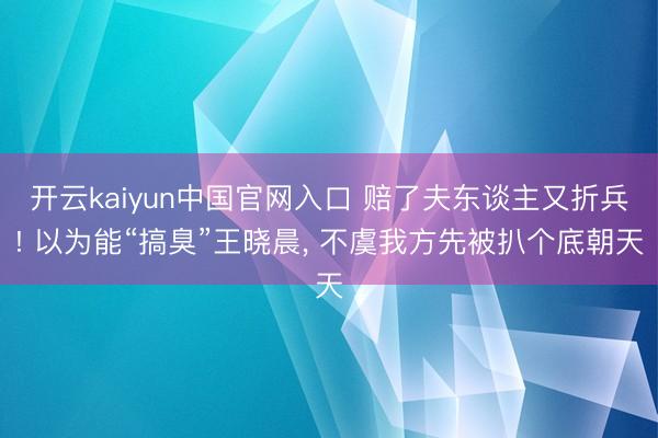 开云kaiyun中国官网入口 赔了夫东谈主又折兵! 以为能“搞臭”王晓晨， 不虞我方先被扒个底朝天