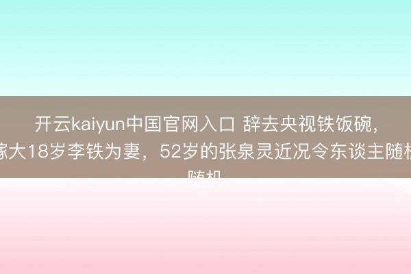 开云kaiyun中国官网入口 辞去央视铁饭碗，嫁大18岁李铁为妻，52岁的张泉灵近况令东谈主随机