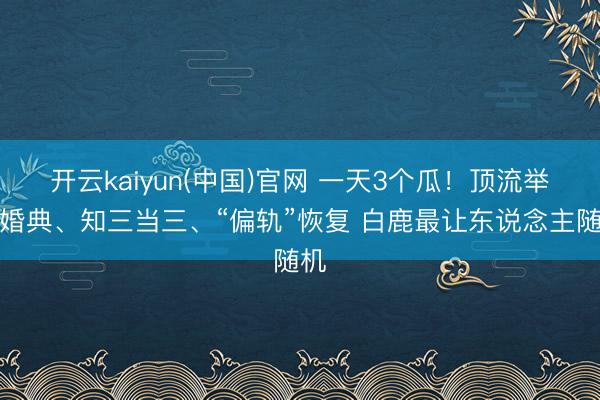开云kaiyun(中国)官网 一天3个瓜！顶流举办婚典、知三当三、“偏轨”恢复 白鹿最让东说念主随机