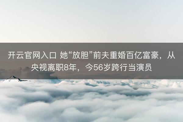 开云官网入口 她“放胆”前夫重婚百亿富豪，从央视离职8年，今56岁跨行当演员