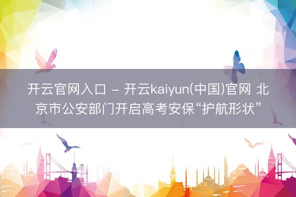 开云官网入口 - 开云kaiyun(中国)官网 北京市公安部门开启高考安保“护航形状”
