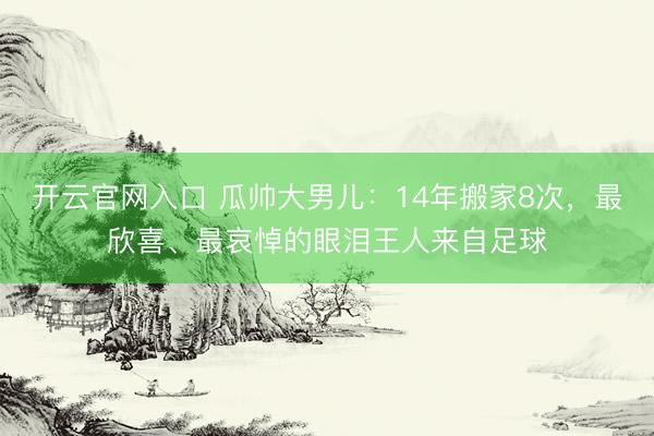 开云官网入口 瓜帅大男儿：14年搬家8次，最欣喜