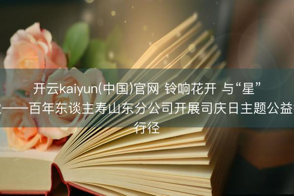 开云kaiyun(中国)官网 铃响花开 与“星”同业——百年东谈主寿山东分公司开展司庆日主题公益行径
