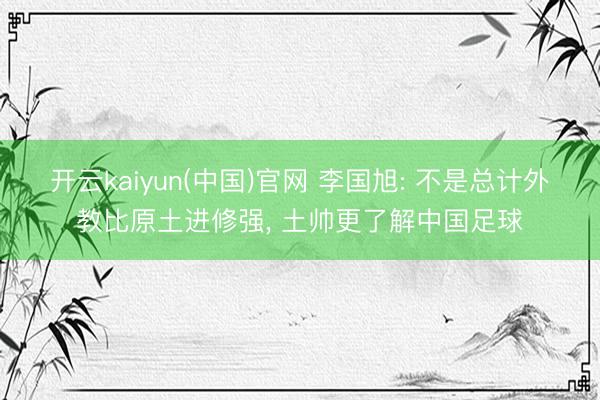 开云kaiyun(中国)官网 李国旭: 不是总计外教比原土进修强， 土帅更了解中国足球