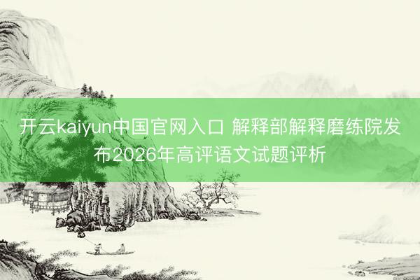 开云kaiyun中国官网入口 解释部解释磨练院发布2026年高评语文试题评析