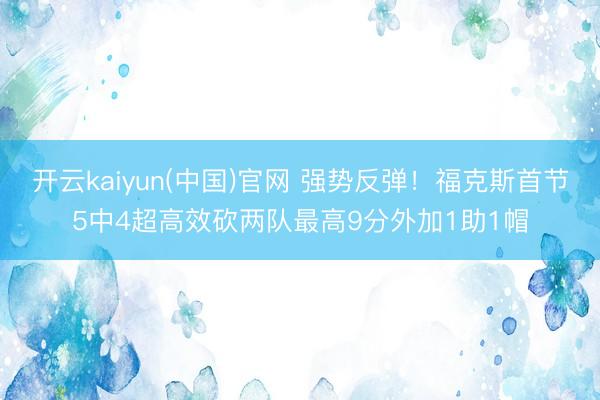 开云kaiyun(中国)官网 强势反弹!福克斯首节5中4超高效砍两队最高9分外加1助1帽