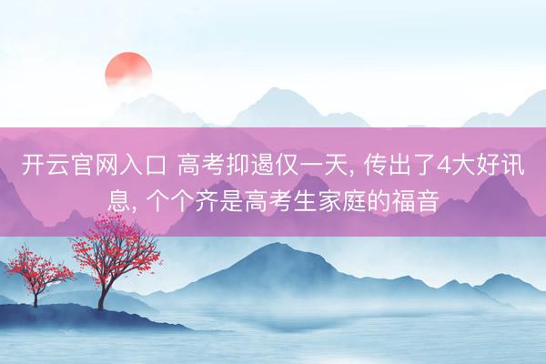 开云官网入口 高考抑遏仅一天， 传出了4大好讯息， 个个齐是高考生家庭的福音