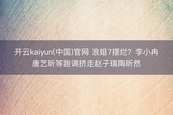 开云kaiyun(中国)官网 浪姐7摆烂？李小冉唐艺昕等跑调挤走赵子琪陶昕然