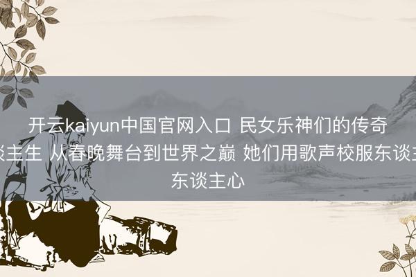 开云kaiyun中国官网入口 民女乐神们的传奇东谈主生 从春晚舞台到世界之巅 她们用歌声校服东谈主心