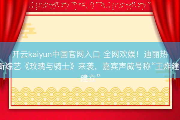 开云kaiyun中国官网入口 全网欢娱!迪丽热巴新综艺《玫瑰与骑士》来袭,嘉宾声威号称“王炸建立”