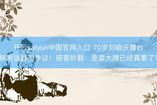 开云kaiyun中国官网入口 70岁刘晓庆舞台躲发话器引争议!搭客吵翻:是耍大牌已经真累了?