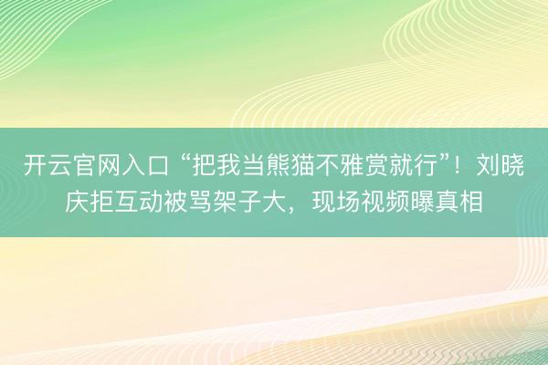 开云官网入口 “把我当熊猫不雅赏就行”！刘晓庆拒互动被骂架子大，现场视频曝真相