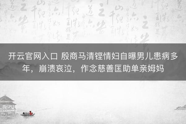 开云官网入口 殷商马清铿情妇自曝男儿患病多年，崩溃哀泣，作念慈善匡助单亲姆妈