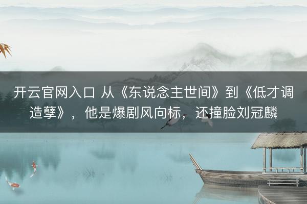 开云官网入口 从《东说念主世间》到《低才调造孽》，他是爆剧风向标，还撞脸刘冠麟