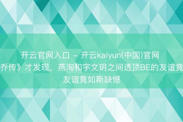 开云官网入口 - 开云kaiyun(中国)官网 重温《楚乔传》才发现，燕洵和宇文玥之间透顶BE的友谊竟如斯缺憾
