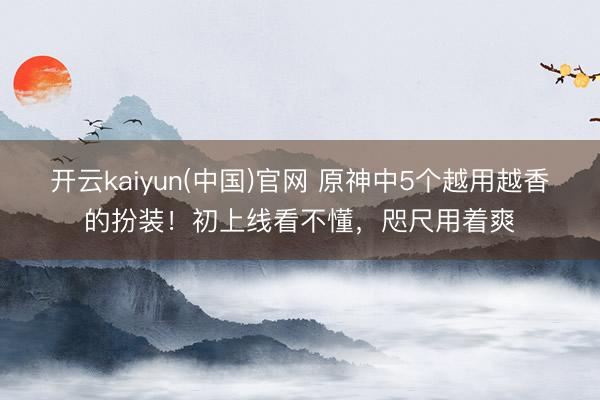 开云kaiyun(中国)官网 原神中5个越用越香的扮装!初上线看不懂,咫尺用着爽