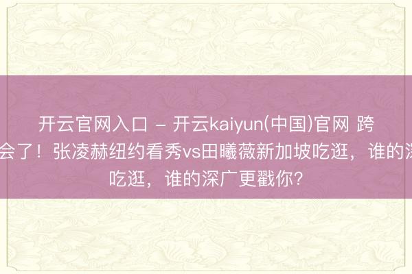 开云官网入口 - 开云kaiyun(中国)官网 跨城发vlog太会了!张凌赫纽约看秀vs田曦薇新加坡吃逛,谁的深广更戳你?