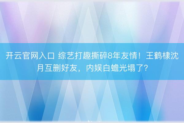 开云官网入口 综艺打趣撕碎8年友情！王鹤棣沈月互删好友，内娱白蟾光塌了？