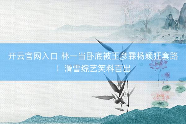 开云官网入口 林一当卧底被王彦霖杨颖狂套路！滑雪综艺笑料百出