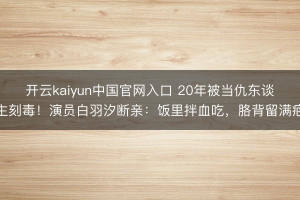 开云kaiyun中国官网入口 20年被当仇东谈主刻毒！演员白羽汐断亲：饭里拌血吃，胳背留满疤