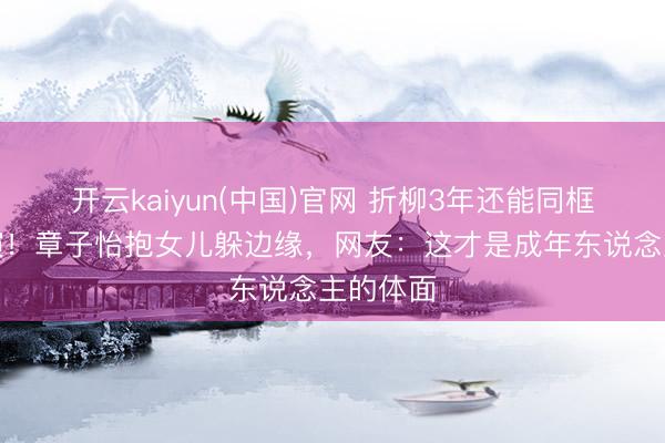 开云kaiyun(中国)官网 折柳3年还能同框看娃上演！章子怡抱女儿躲边缘，网友：这才是成年东说念主的体面