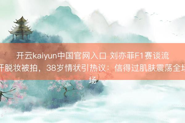 开云kaiyun中国官网入口 刘亦菲F1赛谈流汗脱妆被拍，38岁情状引热议：信得过肌肤震荡全场