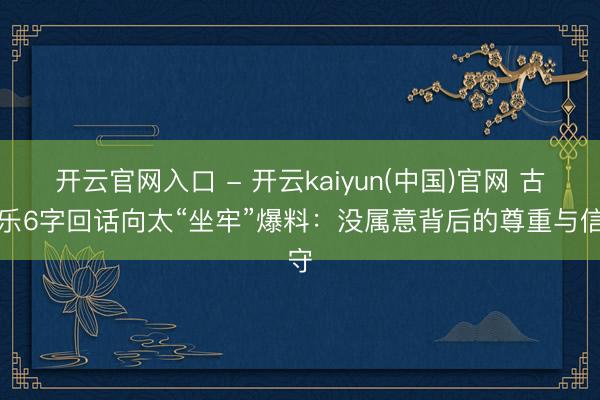 开云官网入口 - 开云kaiyun(中国)官网 古天乐6字回话向太“坐牢”爆料：没属意背后的尊重与信守