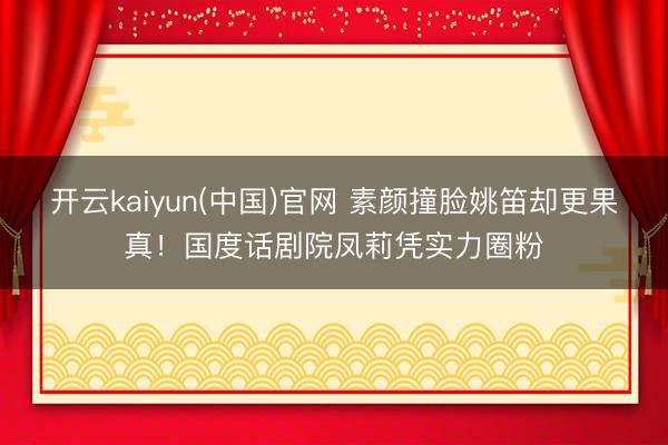 开云kaiyun(中国)官网 素颜撞脸姚笛却更果真！国度话剧院凤莉凭实力圈粉
