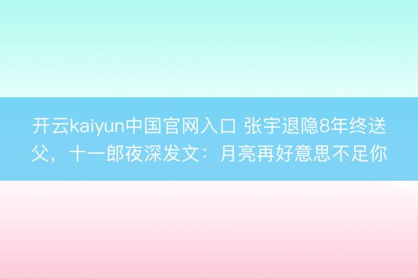 开云kaiyun中国官网入口 张宇退隐8年终送父，十一郎夜深发文：月亮再好意思不足你