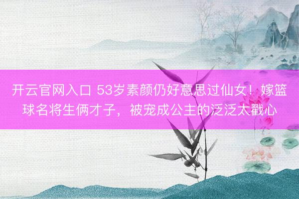 开云官网入口 53岁素颜仍好意思过仙女！嫁篮球名将生俩才子，被宠成公主的泛泛太戳心