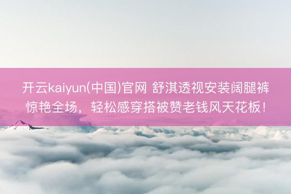 开云kaiyun(中国)官网 舒淇透视安装阔腿裤惊艳全场，轻松感穿搭被赞老钱风天花板！