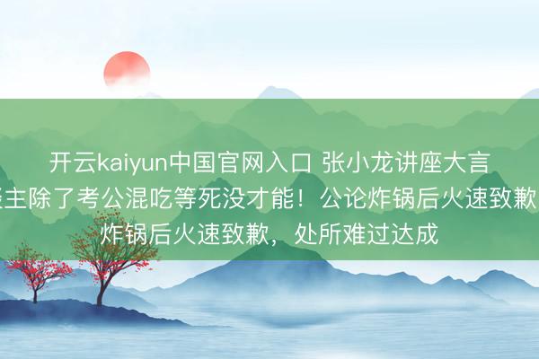 开云kaiyun中国官网入口 张小龙讲座大言不惭：普通东谈主除了考公混吃等死没才能！公论炸锅后火速致歉，处所难过达成