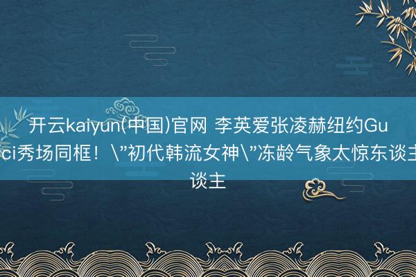 开云kaiyun(中国)官网 李英爱张凌赫纽约Gucci秀场同框！