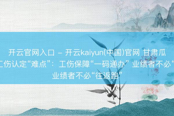 开云官网入口 - 开云kaiyun(中国)官网 甘肃瓜州破解工伤认定“难点”：工伤保障“一码通办” 业绩者不必“往返跑”