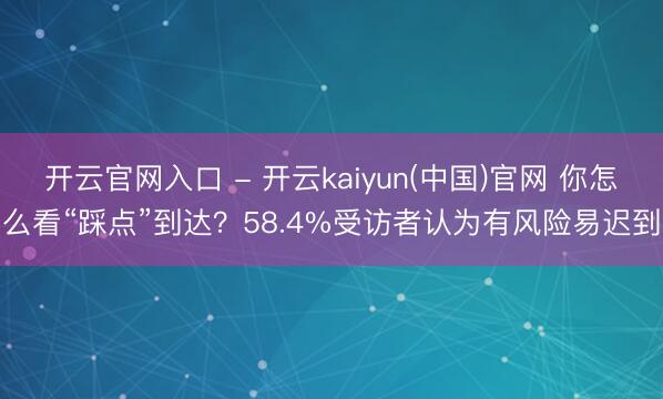 开云官网入口 - 开云kaiyun(中国)官网 你怎么看“踩点”到达？58.4%受访者认为有风险易迟到
