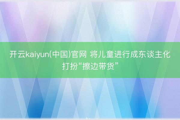 开云kaiyun(中国)官网 将儿童进行成东谈主化打扮“擦边带货”