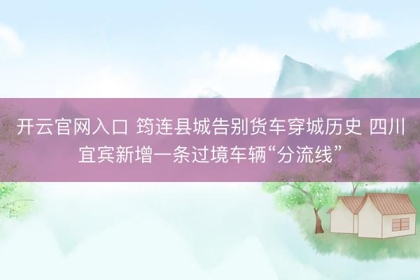 开云官网入口 筠连县城告别货车穿城历史 四川宜宾新增一条过境车辆“分流线”